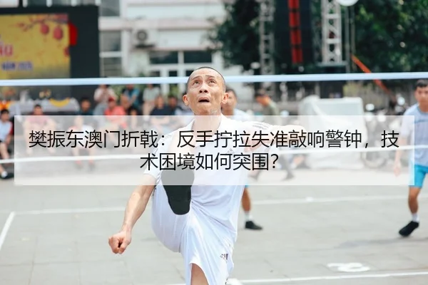 樊振东澳门折戟：反手拧拉失准敲响警钟，技术困境如何突围？
