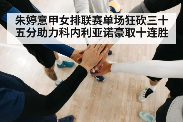 朱婷意甲女排联赛单场狂砍三十五分助力科内利亚诺豪取十连胜