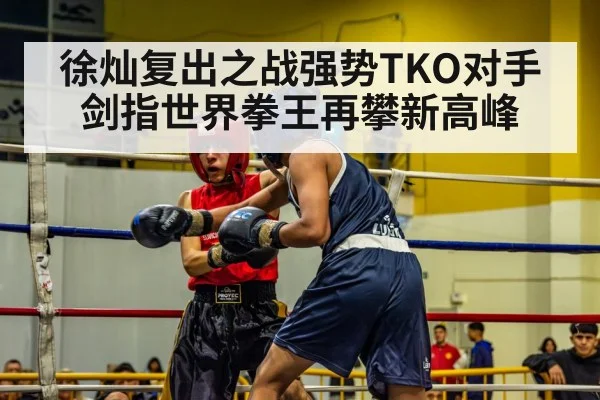 徐灿复出之战强势TKO对手剑指世界拳王再攀新高峰
