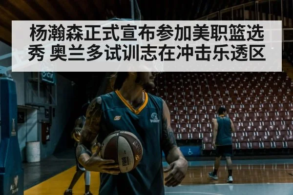 杨瀚森正式宣布参加美职篮选秀 奥兰多试训志在冲击乐透区