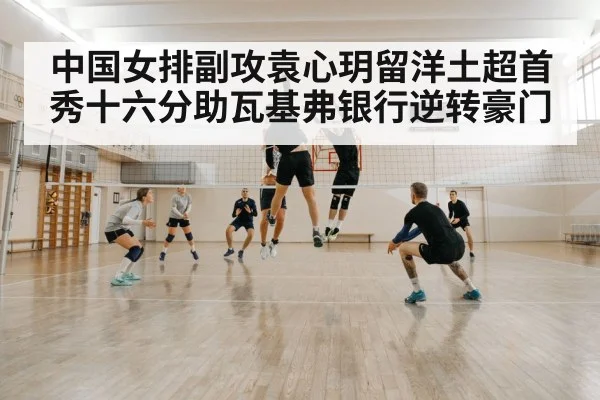 中国女排副攻袁心玥留洋土超首秀十六分助瓦基弗银行逆转豪门